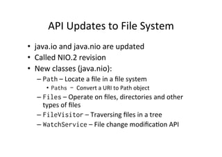 API	
  Updates	
  to	
  File	
  System	
  
•  java.io	
  and	
  java.nio	
  are	
  updated	
  
•  Called	
  NIO.2	
  revision	
  
•  New	
  classes	
  (java.nio):	
  
    –  Path	
  –	
  Locate	
  a	
  ﬁle	
  in	
  a	
  ﬁle	
  system	
  
         •  Paths – Convert	
  a	
  URI	
  to	
  Path	
  object	
  
    –  Files	
  –	
  Operate	
  on	
  ﬁles,	
  directories	
  and	
  other	
  
       types	
  of	
  ﬁles	
  
    –  FileVisitor	
  –	
  Traversing	
  ﬁles	
  in	
  a	
  tree	
  	
  
    –  WatchService	
  –	
  File	
  change	
  modiﬁca8on	
  API	
  
 
