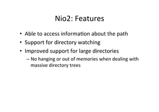 Nio2:	
  Features	
  
•  Able	
  to	
  access	
  informa8on	
  about	
  the	
  path	
  
•  Support	
  for	
  directory	
  watching	
  
•  Improved	
  support	
  for	
  large	
  directories	
  
    –  No	
  hanging	
  or	
  out	
  of	
  memories	
  when	
  dealing	
  with	
  
       massive	
  directory	
  trees	
  
 