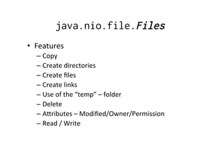 java.nio.file.Files
•  Features	
  
   –  Copy	
  
   –  Create	
  directories	
  
   –  Create	
  ﬁles	
  
   –  Create	
  links	
  
   –  Use	
  of	
  the	
  “temp”	
  –	
  folder	
  
   –  Delete	
  
   –  Aoributes	
  –	
  Modiﬁed/Owner/Permission	
  
   –  Read	
  /	
  Write	
  
 