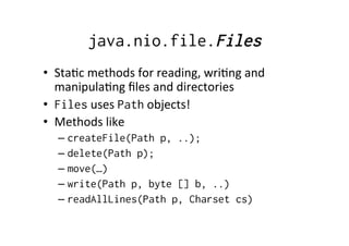 java.nio.file.Files
•  Sta8c	
  methods	
  for	
  reading,	
  wri8ng	
  and	
  
   manipula8ng	
  ﬁles	
  and	
  directories	
  
•  Files	
  uses	
  Path	
  objects!	
  
•  Methods	
  like	
  
   –  createFile(Path p, ..);
   –  delete(Path p);
   –  move(…)
   –  write(Path p, byte [] b, ..)
   –  readAllLines(Path p, Charset cs)
 