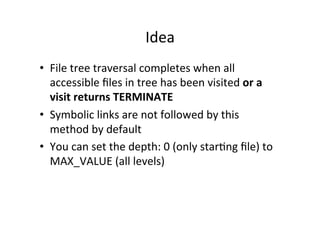 Idea	
  
•  File	
  tree	
  traversal	
  completes	
  when	
  all	
  
   accessible	
  ﬁles	
  in	
  tree	
  has	
  been	
  visited	
  or	
  a	
  
   visit	
  returns	
  TERMINATE	
  
•  Symbolic	
  links	
  are	
  not	
  followed	
  by	
  this	
  
   method	
  by	
  default	
  
•  You	
  can	
  set	
  the	
  depth:	
  0	
  (only	
  star8ng	
  ﬁle)	
  to	
  
   MAX_VALUE	
  (all	
  levels)	
  
 