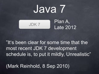 Java 7
                        Plan A,
           JDK 7
                        Late 2012


”It„s been clear for some time that the
most recent JDK 7 development
schedule is, to put it mildly, Unrealistic”

(Mark Reinhold, 8 Sep 2010)
 