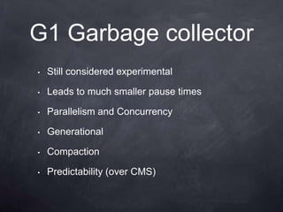 G1 Garbage collector
•   Still considered experimental

•   Leads to much smaller pause times

•   Parallelism and Concurrency

•   Generational

•   Compaction

•   Predictability (over CMS)
 