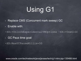 Using G1
•    Replace CMS (Concurrent mark sweep) GC

•    Enable with:
-XX:+UnlockExperimentalVMOptions –XX:+UseG1GC

•    GC Paus time goal:
-XX:MaxGCPauseMillis=50




    www.oracle.com/technetwork/java/javase/tech/g1-intro-jsp-135488.html
 