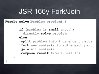 JSR 166y Fork/Join
Result solve(Problem problem) {

        if (problem is small enough)
          directly solve problem
        else {
         split problem into independent parts
         fork new subtasks to solve each part
         join all subtasks
         compose result from subresults
    }
}
 