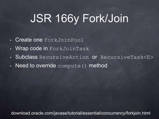 JSR 166y Fork/Join
•   Create one ForkJoinPool
•   Wrap code in ForkJoinTask
•   Subclass RecursiveAction or RecursiveTask<E>
•   Need to override compute() method




download.oracle.com/javase/tutorial/essential/concurrency/forkjoin.html
 