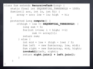 class Sum extends RecursiveTask<Long> {
    static final int SEQUENTIAL_THRESHOLD = 1000;
    Sum(int[] arr, int lo, int hi) {
        array = arr; low = lo; high = hi;
    }
    protected Long compute() {
        if(high - low <= SEQUENTIAL_THRESHOLD) {
            long sum = 0;
            for(int i=low; i < high; ++i)
                  sum += array[i];
            return sum;
         } else {
            int mid = low + (high - low) / 2;
            Sum left = new Sum(array, low, mid);
            Sum right = new Sum(array, mid, high);
            invokeAll(left, right);
            return right.join() + left.join();
         }
     }
}
 