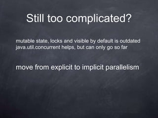 Still too complicated?
mutable state, locks and visible by default is outdated
java.util.concurrent helps, but can only go so far


move from explicit to implicit parallelism
 