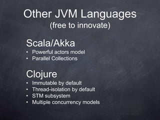 Other JVM Languages
           (free to innovate)

Scala/Akka
• Powerful actors model
• Parallel Collections


Clojure
•   Immutable by default
•   Thread-isolation by default
•   STM subsystem
•   Multiple concurrency models
 