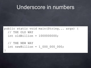 Underscore in numbers


public static void main(String... args) {
  // THE OLD WAY
  int oldBillion = 1000000000;

    // THE NEW WAY
    int newBillion = 1_000_000_000;
}
 