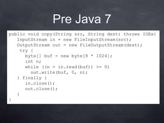 Pre Java 7
public void copy(String src, String dest) throws IOEx{
   InputStream in = new FileInputStream(src);
   OutputStream out = new FileOutputStream(dest);
    try {
      byte[] buf = new byte[8 * 1024];
      int n;
      while ((n = in.read(buf)) >= 0)
        out.write(buf, 0, n);
   } finally {
      in.close();
      out.close();
   }
}
 