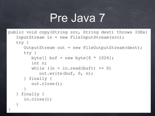Pre Java 7
public void copy(String src, String dest) throws IOEx{
   InputStream in = new FileInputStream(src);
   try {
      OutputStream out = new FileOutputStream(dest);
      try {
         byte[] buf = new byte[8 * 1024];
         int n;
         while ((n = in.read(buf)) >= 0)
            out.write(buf, 0, n);
      } finally {
         out.close();
      }
   } finally {
      in.close();
   }
}
 