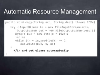 Automatic Resource Management
public void copy(String src, String dest) throws IOEx{
    try ( InputStream in = new FileInputStream(src);
        OutputStream out = new FileOutputStream(dest)){
       byte[] buf = new byte[8 * 1024];
       int n;
       while ((n = in.read(buf)) >= 0)
          out.write(buf, 0, n);
    }
      //in and out closes automagically
}
 
