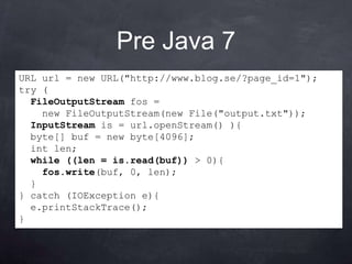 Pre Java 7
URL url = new URL("http://www.blog.se/?page_id=1");
try (
  FileOutputStream fos =
    new FileOutputStream(new File("output.txt"));
  InputStream is = url.openStream() ){
  byte[] buf = new byte[4096];
  int len;
  while ((len = is.read(buf)) > 0){
    fos.write(buf, 0, len);
  }
} catch (IOException e){
  e.printStackTrace();
}
 