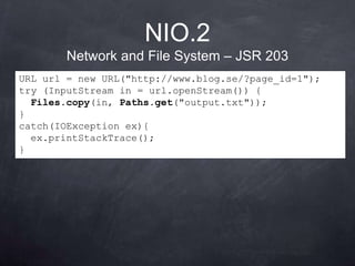 NIO.2
        Network and File System – JSR 203
URL url = new URL("http://www.blog.se/?page_id=1");
try (InputStream in = url.openStream()) {
  Files.copy(in, Paths.get("output.txt"));
}
catch(IOException ex){
  ex.printStackTrace();
}
 
