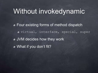 Without invokedynamic
Four existing forms of method dispatch
  virtual, interface, special, super

JVM decides how they work
What if you don‟t fit?
 