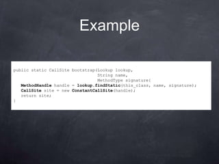 Example

public static CallSite bootstrap(Lookup lookup,
                                 String name,
                                 MethodType signature{
   MethodHandle handle = lookup.findStatic(this_class, name, signature);
   CallSite site = new ConstantCallSite(handle);
   return site;
}
 
