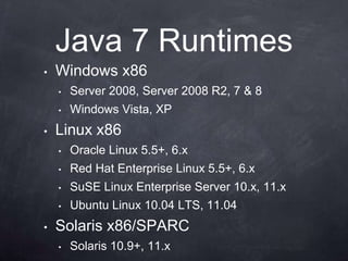Java 7 Runtimes
•   Windows x86
    •   Server 2008, Server 2008 R2, 7 & 8
    •   Windows Vista, XP
•   Linux x86
    •   Oracle Linux 5.5+, 6.x
    •   Red Hat Enterprise Linux 5.5+, 6.x
    •   SuSE Linux Enterprise Server 10.x, 11.x
    •   Ubuntu Linux 10.04 LTS, 11.04
•   Solaris x86/SPARC
    •   Solaris 10.9+, 11.x
 