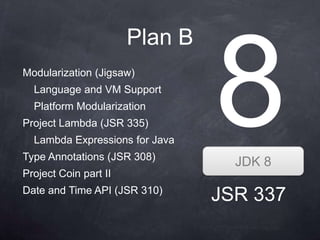 Plan B
Modularization (Jigsaw)
  Language and VM Support
  Platform Modularization
Project Lambda (JSR 335)
  Lambda Expressions for Java
Type Annotations (JSR 308)
                                  JDK 8
Project Coin part II
Date and Time API (JSR 310)
                                JSR 337
 