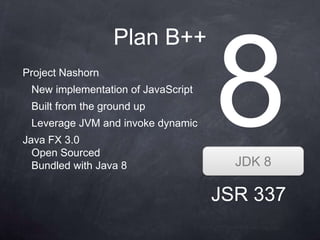 Plan B++
Project Nashorn
 New implementation of JavaScript
 Built from the ground up
 Leverage JVM and invoke dynamic
Java FX 3.0
  Open Sourced
  Bundled with Java 8                 JDK 8

                                    JSR 337
 