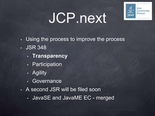 JCP.next
•   Using the process to improve the process
•   JSR 348
    •   Transparency
    •   Participation
    •   Agility
    •   Governance
•   A second JSR will be filed soon
    •   JavaSE and JavaME EC - merged
 