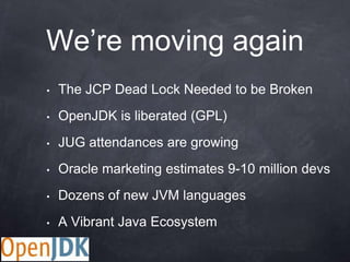 We‟re moving again
•   The JCP Dead Lock Needed to be Broken
•   OpenJDK is liberated (GPL)
•   JUG attendances are growing
•   Oracle marketing estimates 9-10 million devs
•   Dozens of new JVM languages
•   A Vibrant Java Ecosystem
 