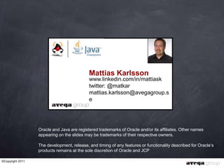 Mattias Karlsson
                                            www.linkedin.com/in/mattiask
                                            twitter: @matkar
                                            mattias.karlsson@avegagroup.s
                                            e




                  Oracle and Java are registered trademarks of Oracle and/or its affiliates. Other names
                  appearing on the slides may be trademarks of their respective owners.

                  The development, release, and timing of any features or functionality described for Oracle„s
                  products remains at the sole discretion of Oracle and JCP

©Copyright 2011
 