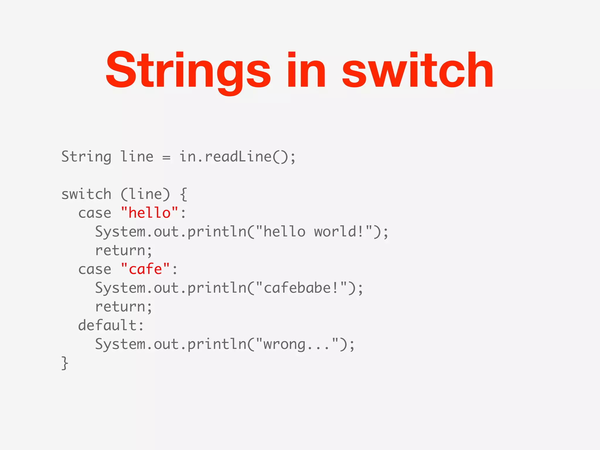 Strings in switch
String line = in.readLine();

switch (line) {
  case "hello":
   System.out.println("hello world!");
    return;
  case "cafe":
   System.out.println("cafebabe!");
    return;
  default:
   System.out.println("wrong...");
}
 