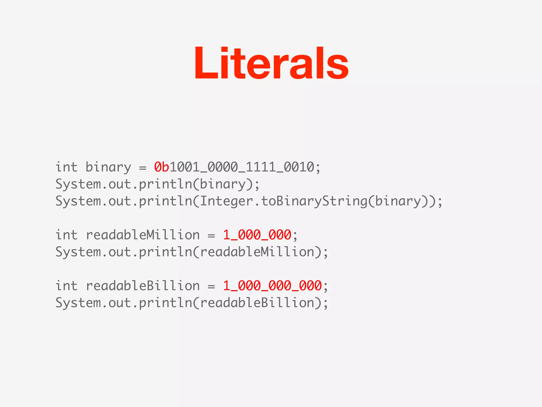 Literals

int binary = 0b1001_0000_1111_0010;
System.out.println(binary);
System.out.println(Integer.toBinaryString(binary));

int readableMillion = 1_000_000;
System.out.println(readableMillion);

int readableBillion = 1_000_000_000;
System.out.println(readableBillion);
 