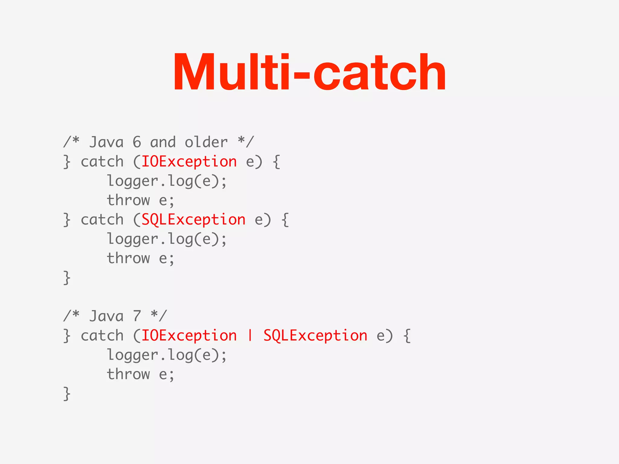Multi-catch
/* Java 6 and older */
} catch (IOException e) {
     logger.log(e);
     throw e;
} catch (SQLException e) {
     logger.log(e);
     throw e;
}

/* Java 7 */
} catch (IOException | SQLException e) {
     logger.log(e);
     throw e;
}
 