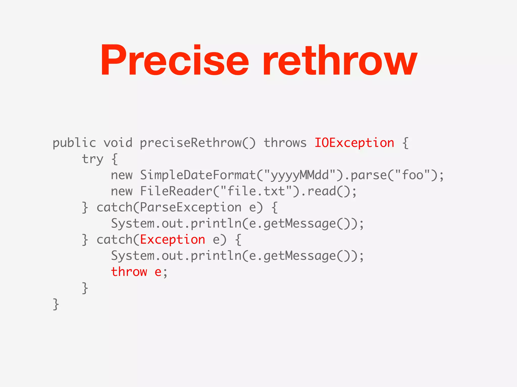 Precise rethrow
public void preciseRethrow() throws IOException {
    try {
        new SimpleDateFormat("yyyyMMdd").parse("foo");
        new FileReader("file.txt").read();
    } catch(ParseException e) {
        System.out.println(e.getMessage());
    } catch(Exception e) {
        System.out.println(e.getMessage());
        throw e;
    }
}
 