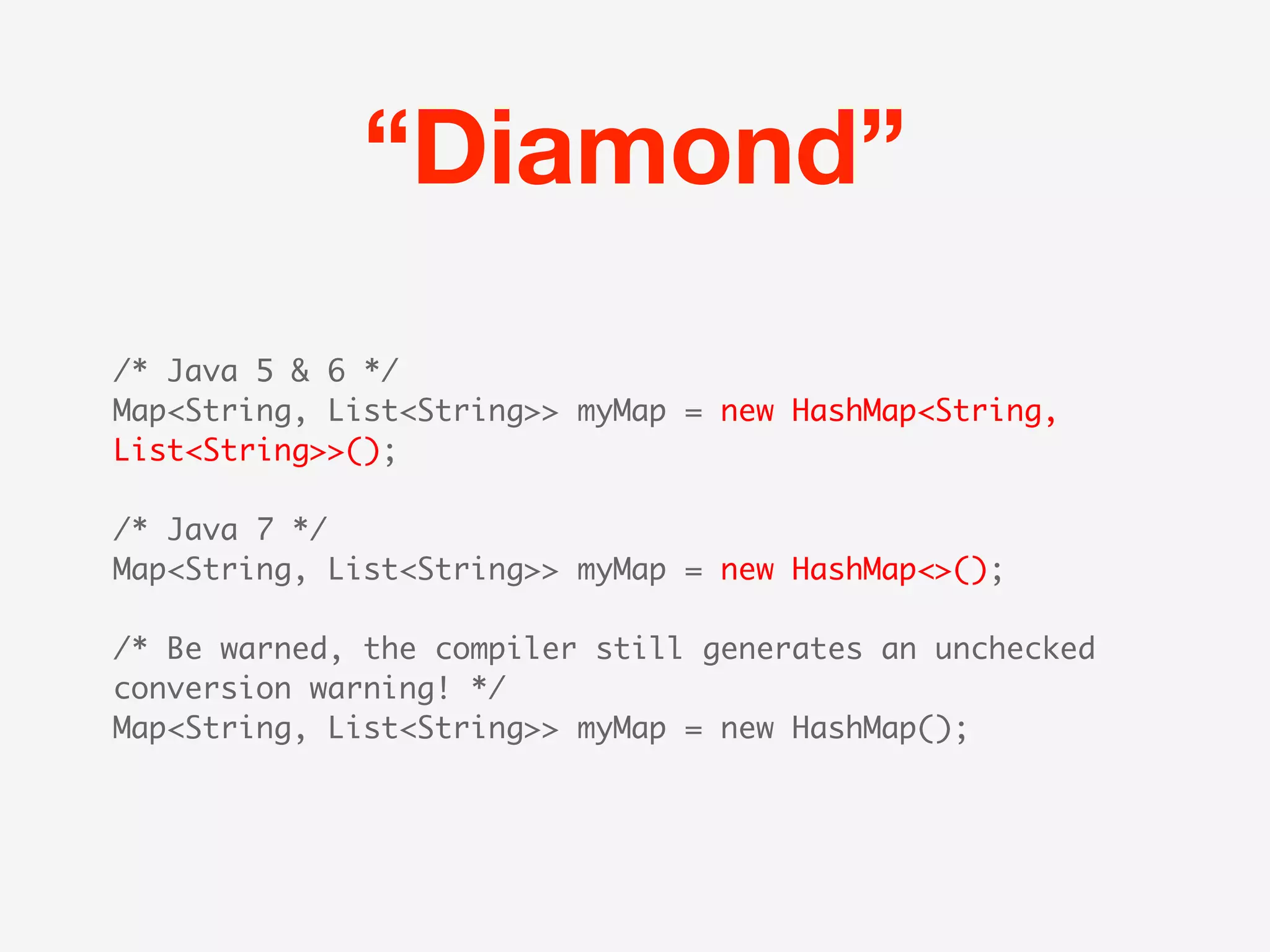 “Diamond”
/* Java 5 & 6 */
Map<String, List<String>> myMap = new HashMap<String,
List<String>>();

/* Java 7 */
Map<String, List<String>> myMap = new HashMap<>();

/* Be warned, the compiler still generates an unchecked
conversion warning! */
Map<String, List<String>> myMap = new HashMap();
 