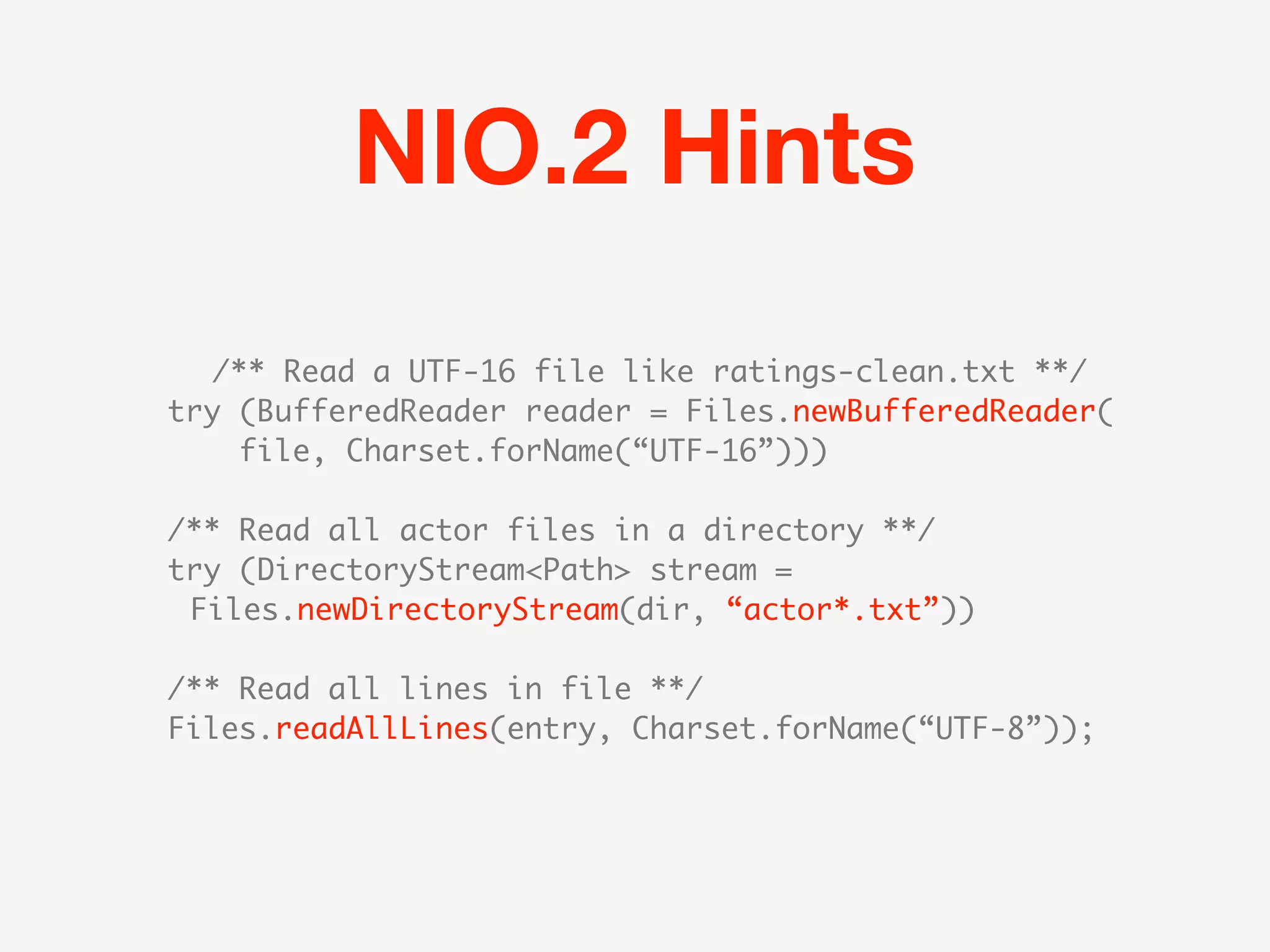 NIO.2 Hints
  /** Read a UTF-16 file like ratings-clean.txt **/
try (BufferedReader reader = Files.newBufferedReader(
    file, Charset.forName(“UTF-16”)))

/** Read all actor files in a directory **/
try (DirectoryStream<Path> stream =
 Files.newDirectoryStream(dir, “actor*.txt”))

/** Read all lines in file **/
Files.readAllLines(entry, Charset.forName(“UTF-8”));
 