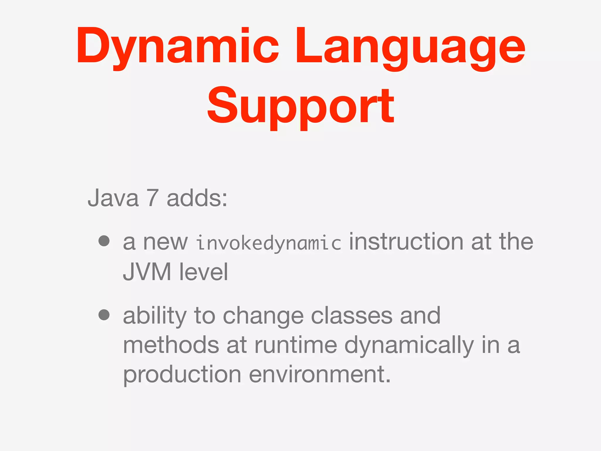 Dynamic Language
    Support
Java 7 adds:
• a new invokedynamic instruction at the
   JVM level
• ability to change classes and
   methods at runtime dynamically in a
   production environment.
 