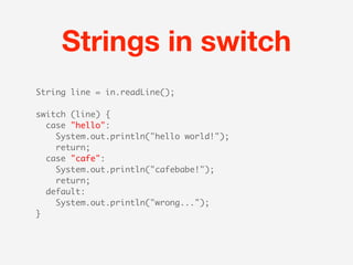 Strings in switch
String line = in.readLine();

switch (line) {
  case "hello":
   System.out.println("hello world!");
    return;
  case "cafe":
   System.out.println("cafebabe!");
    return;
  default:
   System.out.println("wrong...");
}
 