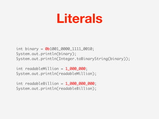 Literals

int binary = 0b1001_0000_1111_0010;
System.out.println(binary);
System.out.println(Integer.toBinaryString(binary));

int readableMillion = 1_000_000;
System.out.println(readableMillion);

int readableBillion = 1_000_000_000;
System.out.println(readableBillion);
 