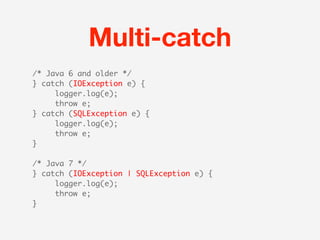 Multi-catch
/* Java 6 and older */
} catch (IOException e) {
     logger.log(e);
     throw e;
} catch (SQLException e) {
     logger.log(e);
     throw e;
}

/* Java 7 */
} catch (IOException | SQLException e) {
     logger.log(e);
     throw e;
}
 