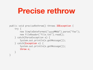 Precise rethrow
public void preciseRethrow() throws IOException {
    try {
        new SimpleDateFormat("yyyyMMdd").parse("foo");
        new FileReader("file.txt").read();
    } catch(ParseException e) {
        System.out.println(e.getMessage());
    } catch(Exception e) {
        System.out.println(e.getMessage());
        throw e;
    }
}
 