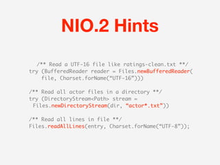 NIO.2 Hints
  /** Read a UTF-16 file like ratings-clean.txt **/
try (BufferedReader reader = Files.newBufferedReader(
    file, Charset.forName(“UTF-16”)))

/** Read all actor files in a directory **/
try (DirectoryStream<Path> stream =
 Files.newDirectoryStream(dir, “actor*.txt”))

/** Read all lines in file **/
Files.readAllLines(entry, Charset.forName(“UTF-8”));
 