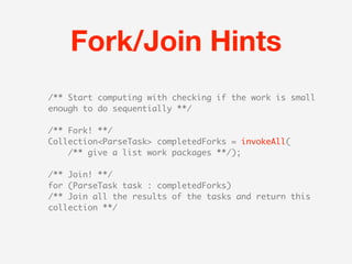 Fork/Join Hints
/** Start computing with checking if the work is small
enough to do sequentially **/

/** Fork! **/
Collection<ParseTask> completedForks = invokeAll(
    /** give a list work packages **/);

/** Join! **/
for (ParseTask task : completedForks)
/** Join all the results of the tasks and return this
collection **/
 
