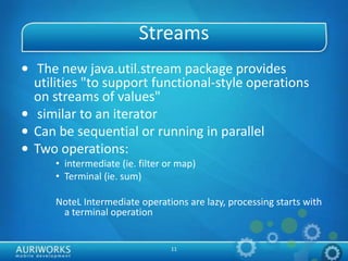 11
Streams
• The new java.util.stream package provides
utilities "to support functional-style operations
on streams of values"
• similar to an iterator
• Can be sequential or running in parallel
• Two operations:
• intermediate (ie. filter or map)
• Terminal (ie. sum)
NoteL Intermediate operations are lazy, processing starts with
a terminal operation
 