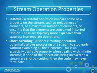 12
Stream Operation Properties
• Stateful - A stateful operation imposes some new
property on the stream, such as uniqueness of
elements, or a maximum number of elements, or
ensuring that the elements are consumed in sorted
fashion. These are typically more expensive than
stateless intermediate operations.
• Short-circuiting - A short-circuiting operation
potentially allows processing of a stream to stop early
without examining all the elements. This is an
especially desirable property when dealing with infinite
streams; if none of the operations being invoked on a
stream are short-circuiting, then the code may never
terminate.
 