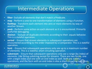 13
Intermediate Operations
• filter- Exclude all elements that don't match a Predicate.
• map - Perform a one-to-one transformation of elements using a Function.
• flatMap - Transform each element into zero or more elements by way of
another Stream.
• peek - Perform some action on each element as it is encountered. Primarily
useful for debugging.
• distinct - Exclude all duplicate elements according to their .equals behavior.
This is a stateful operation.
• sorted - Ensure that stream elements in subsequent operations are
encountered according to the order imposed by a Comparator. This is a stateful
operation.
• limit - Ensure that subsequent operations only see up to a maximum number
of elements. This is a stateful, short-circuiting operation.
• substream - Ensure that subsequent operations only see a range (by index) of
elements. Like String.substring except for streams. There are two forms, one
with a begin index and one with an end index as well. Both are stateful
operations, and the form with an end index is also a short-circuiting operation.
 