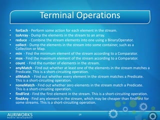 14
Terminal Operations
• forEach - Perform some action for each element in the stream.
• toArray - Dump the elements in the stream to an array.
• reduce - Combine the stream elements into one using a BinaryOperator.
• collect - Dump the elements in the stream into some container, such as a
Collection or Map.
• min - Find the minimum element of the stream according to a Comparator.
• max - Find the maximum element of the stream according to a Comparator.
• count - Find the number of elements in the stream.
• anyMatch - Find out whether at least one of the elements in the stream matches a
Predicate. This is a short-circuiting operation.
• allMatch - Find out whether every element in the stream matches a Predicate.
This is a short-circuiting operation.
• noneMatch - Find out whether zero elements in the stream match a Predicate.
This is a short-circuiting operation.
• findFirst - Find the first element in the stream. This is a short-circuiting operation.
• findAny - Find any element in the stream, which may be cheaper than findFirst for
some streams. This is a short-circuiting operation.
 