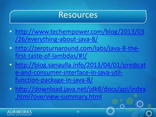 16
Resources
• http://www.techempower.com/blog/2013/03
/26/everything-about-java-8/
• http://zeroturnaround.com/labs/java-8-the-
first-taste-of-lambdas/#!/
• http://blog.sanaulla.info/2013/04/01/predicat
e-and-consumer-interface-in-java-util-
function-package-in-java-8/
• http://download.java.net/jdk8/docs/api/index
.html?overview-summary.html
 