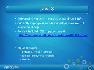 2
Java 8
• Estimated JDK release – early 2014 (as of April 18th)
• Currently in-progress and described features are still
subject to change
• Preview build of IDEA supports Java 8
(http://confluence.jetbrains.com/display/IDEADEV/EAP
)
• Major changes:
– Default methods in interfaces
– Lambas (anonymous functions)
– Streams
 