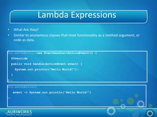5
Lambda Expressions
• What Are they?
• Similar to anonymous classes that treat functionality as a method argument, or
code as data.
•btn.setOnAction(new EventHandler<ActionEvent>() {
@Override
public void handle(ActionEvent event) {
System.out.println("Hello World!");
}
});
btn.setOnAction(
event -> System.out.println("Hello World!")
);
 