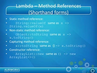 7
Lambda – Method References
(Shorthand forms)
• Static method reference:
• String::valueOf same as x ->
String.valueOf(x)
• Non-static method reference:
• Object::toString same as x ->
x.toString()
• Capturing method reference:
• x::toString same as () -> x.toString()
• Constructor reference:
• ArrayList::new same as () -> new
ArrayList<>()
 