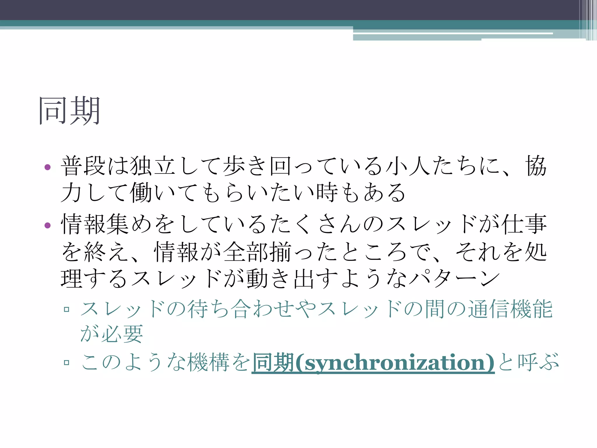 同期
• 普段は独立して歩き回っている小人たちに、協
力して働いてもらいたい時もある
• 情報集めをしているたくさんのスレッドが仕事
を終え、情報が全部揃ったところで、それを処
理するスレッドが動き出すようなパターン
▫ スレッドの待ち合わせやスレッドの間の通信機能
が必要
▫ このような機構を同期(synchronization)と呼ぶ

 