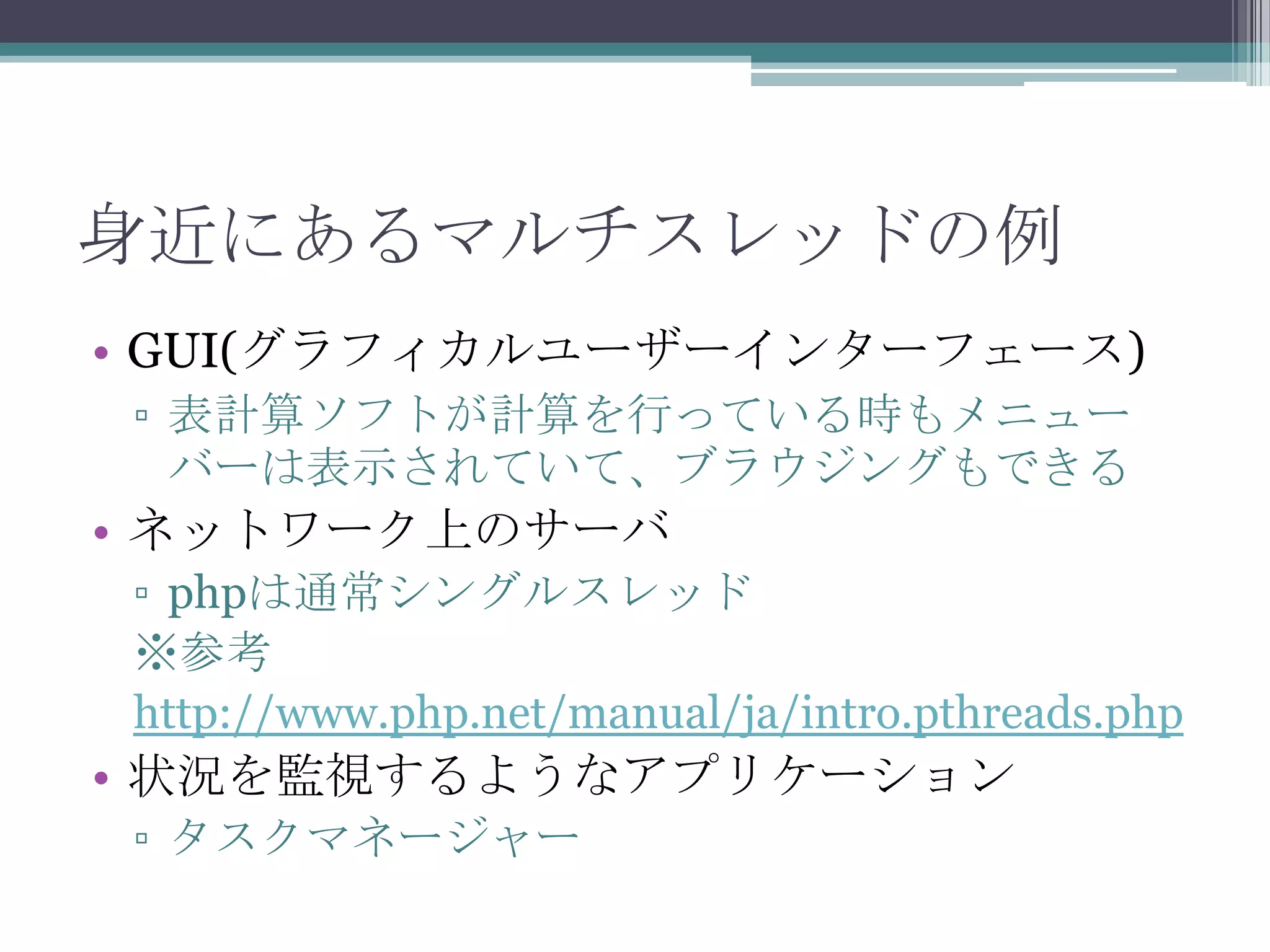 身近にあるマルチスレッドの例
• GUI(グラフィカルユーザーインターフェース)
▫ 表計算ソフトが計算を行っている時もメニュー
バーは表示されていて、ブラウジングもできる

• ネットワーク上のサーバ
▫ phpは通常シングルスレッド
※参考
http://www.php.net/manual/ja/intro.pthreads.php

• 状況を監視するようなアプリケーション
▫ タスクマネージャー

 